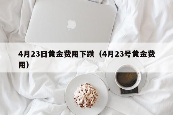 4月23日黄金费用下跌（4月23号黄金费用）