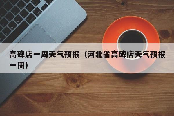 高碑店一周天气预报（河北省高碑店天气预报一周）