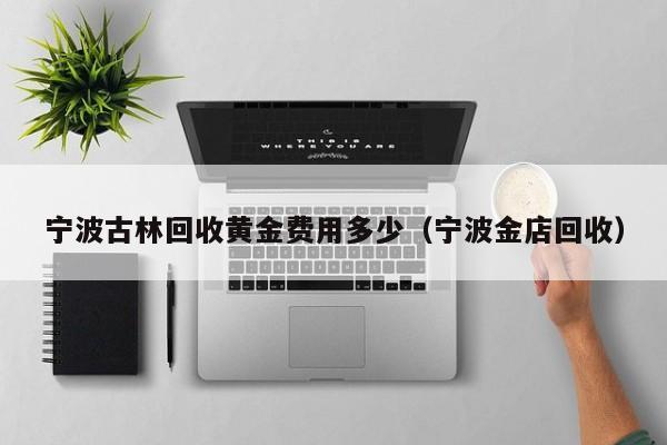 宁波古林回收黄金费用多少（宁波金店回收）