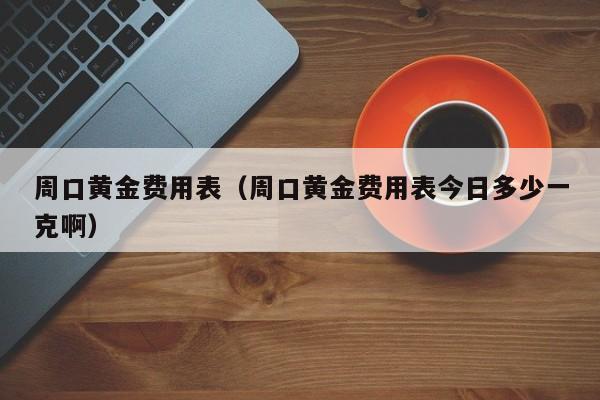 周口黄金费用表（周口黄金费用表今日多少一克啊）
