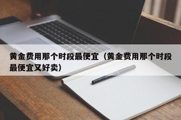 黄金费用那个时段最便宜（黄金费用那个时段最便宜又好卖）