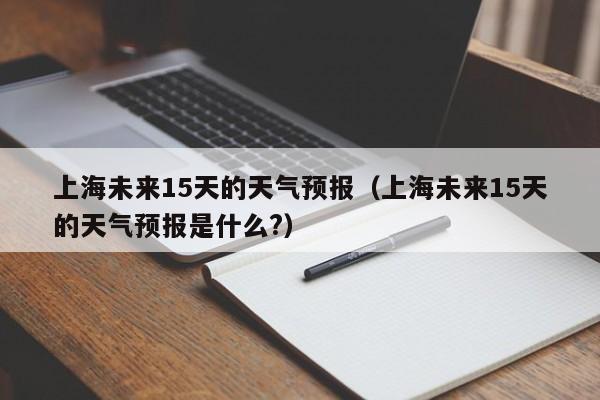 上海未来15天的天气预报（上海未来15天的天气预报是什么?）