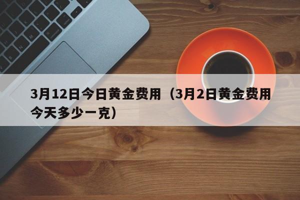 3月12日今日黄金费用（3月2日黄金费用今天多少一克）