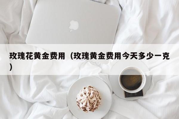 玫瑰花黄金费用（玫瑰黄金费用今天多少一克）