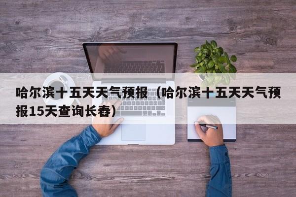 哈尔滨十五天天气预报（哈尔滨十五天天气预报15天查询长舂）