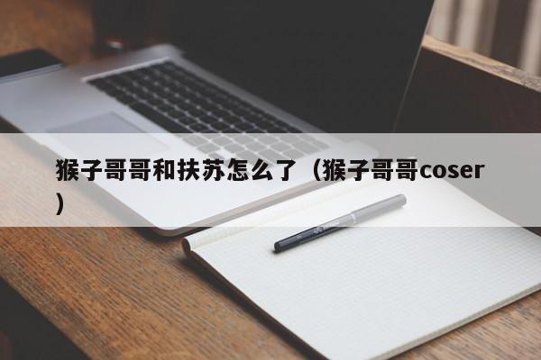 猴子哥哥和扶苏怎么了（猴子哥哥coser）