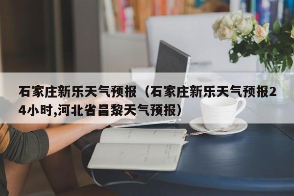 石家庄新乐天气预报（石家庄新乐天气预报24小时,河北省昌黎天气预报）