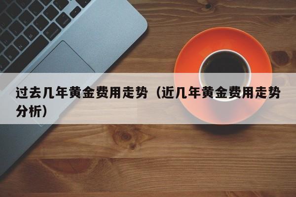 过去几年黄金费用走势（近几年黄金费用走势分析）