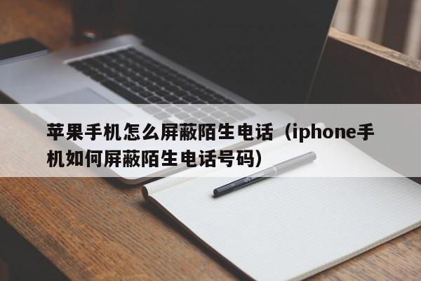 苹果手机怎么屏蔽陌生电话（iphone手机如何屏蔽陌生电话号码）