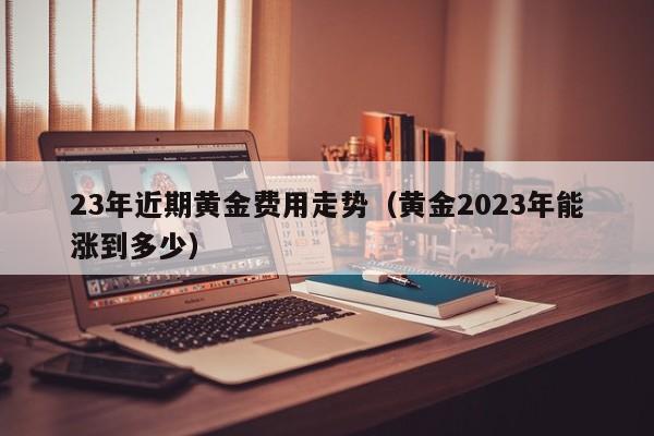 23年近期黄金费用走势（黄金2023年能涨到多少）