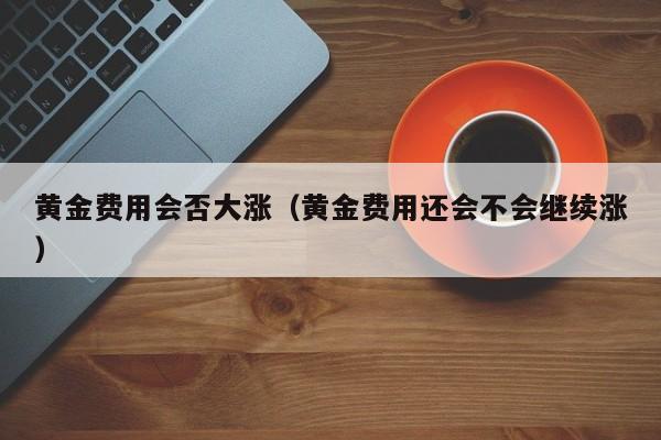 黄金费用会否大涨（黄金费用还会不会继续涨）