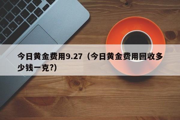 今日黄金费用9.27（今日黄金费用回收多少钱一克?）