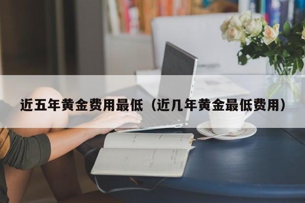 近五年黄金费用最低（近几年黄金最低费用）