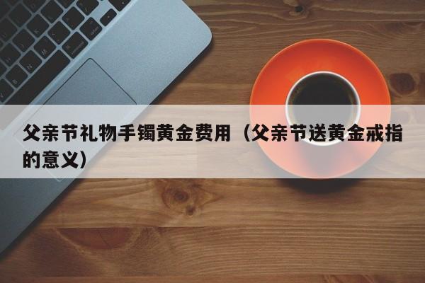 父亲节礼物手镯黄金费用（父亲节送黄金戒指的意义）