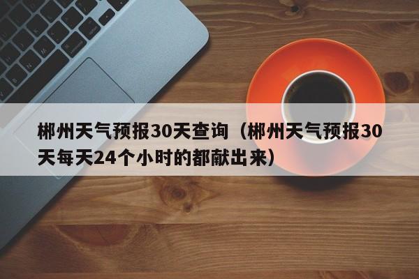 郴州天气预报30天查询（郴州天气预报30天每天24个小时的都献出来）