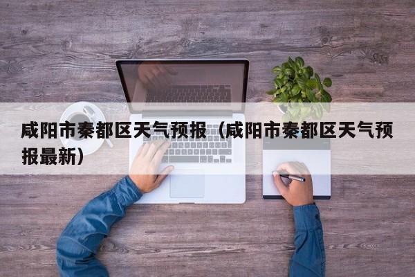 咸阳市秦都区天气预报（咸阳市秦都区天气预报最新）