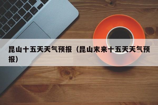 昆山十五天天气预报（昆山末来十五天天气预报）