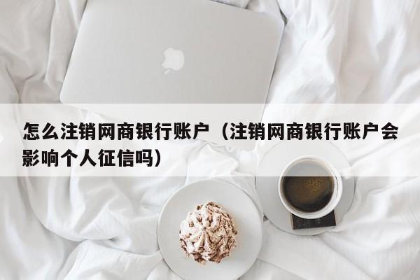 怎么注销网商银行账户（注销网商银行账户会影响个人征信吗）