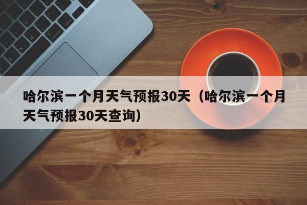 哈尔滨一个月天气预报30天（哈尔滨一个月天气预报30天查询）