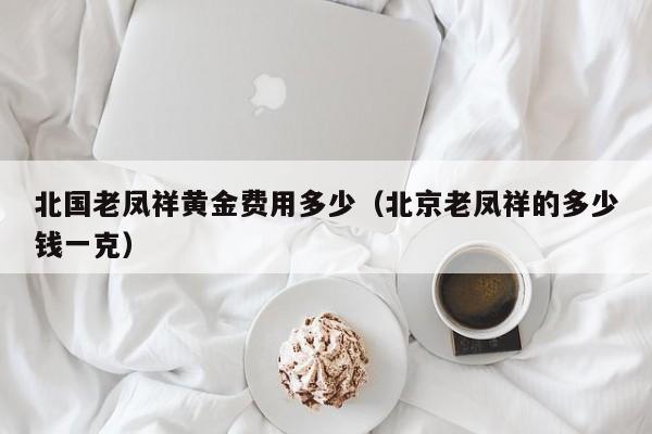 北国老凤祥黄金费用多少（北京老凤祥的多少钱一克）