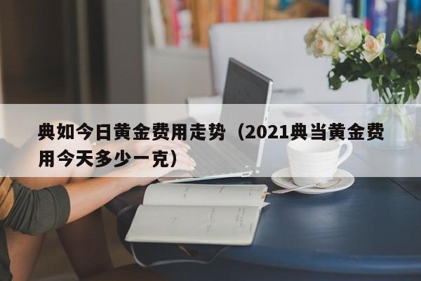 典如今日黄金费用走势（2021典当黄金费用今天多少一克）