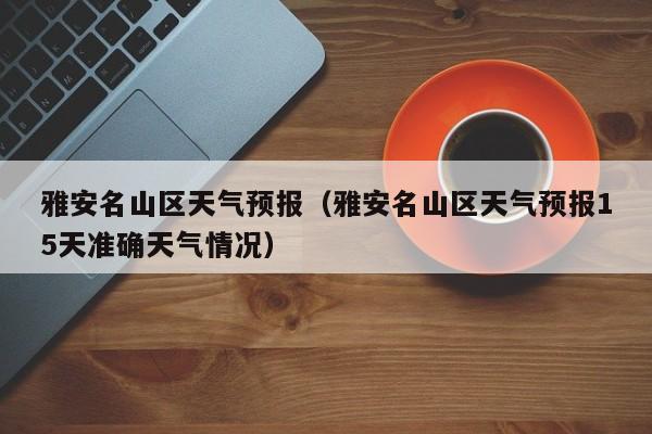 雅安名山区天气预报（雅安名山区天气预报15天准确天气情况）