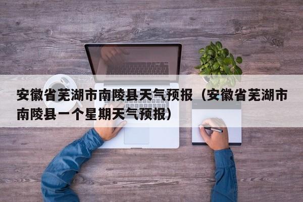 安徽省芜湖市南陵县天气预报（安徽省芜湖市南陵县一个星期天气预报）