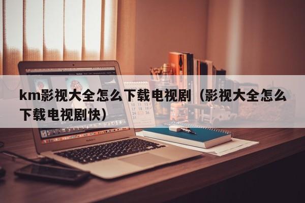 km影视大全怎么下载电视剧（影视大全怎么下载电视剧快）
