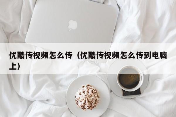 优酷传视频怎么传（优酷传视频怎么传到电脑上）