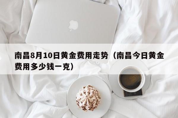 南昌8月10日黄金费用走势（南昌今日黄金费用多少钱一克）