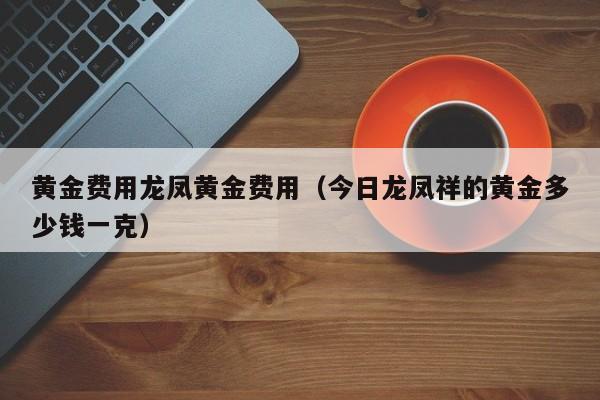 黄金费用龙凤黄金费用（今日龙凤祥的黄金多少钱一克）