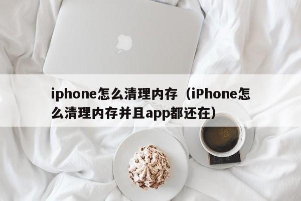 iphone怎么清理内存（iPhone怎么清理内存并且app都还在）