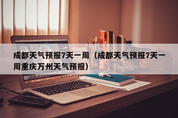 成都天气预报7天一周（成都天气预报7天一周重庆万州天气预报）