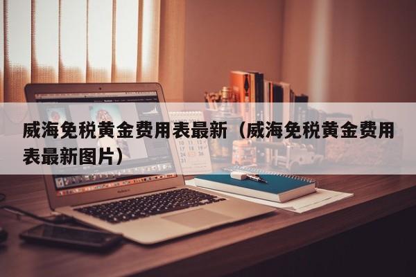 威海免税黄金费用表最新（威海免税黄金费用表最新图片）