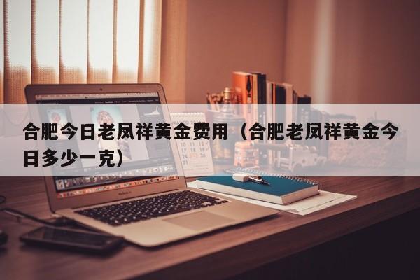 合肥今日老凤祥黄金费用（合肥老凤祥黄金今日多少一克）