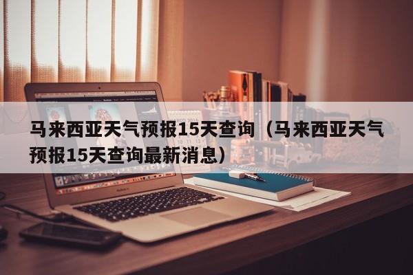 马来西亚天气预报15天查询（马来西亚天气预报15天查询最新消息）