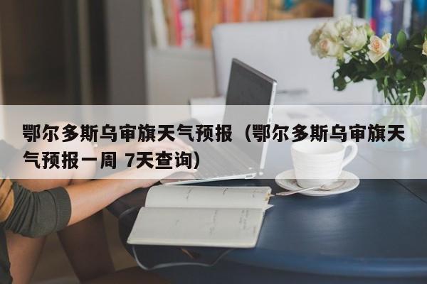 鄂尔多斯乌审旗天气预报（鄂尔多斯乌审旗天气预报一周 7天查询）