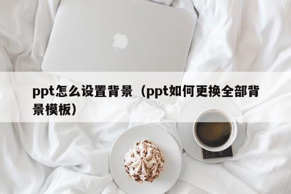 ppt怎么设置背景（ppt如何更换全部背景模板）