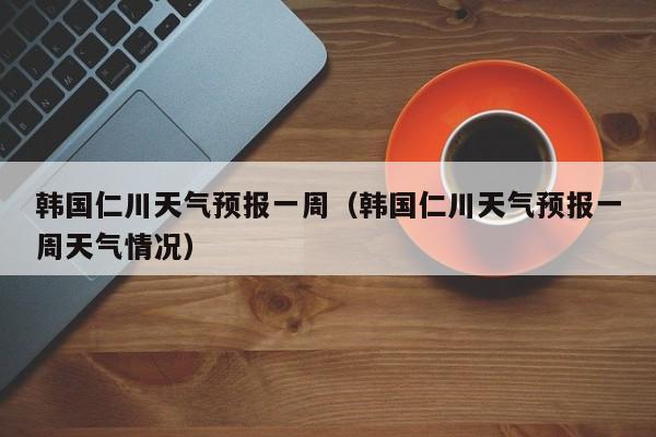 韩国仁川天气预报一周（韩国仁川天气预报一周天气情况）