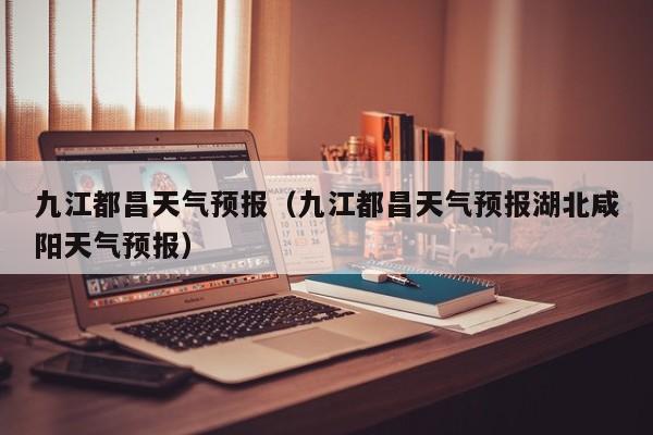 九江都昌天气预报（九江都昌天气预报湖北咸阳天气预报）