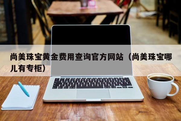 尚美珠宝黄金费用查询官方网站（尚美珠宝哪儿有专柜）