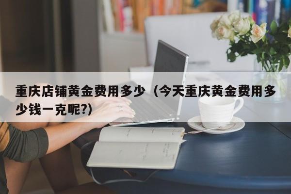 重庆店铺黄金费用多少（今天重庆黄金费用多少钱一克呢?）