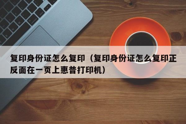 复印身份证怎么复印（复印身份证怎么复印正反面在一页上惠普打印机）