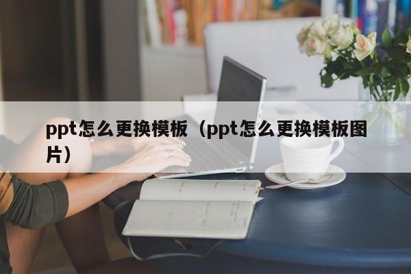 ppt怎么更换模板（ppt怎么更换模板图片）