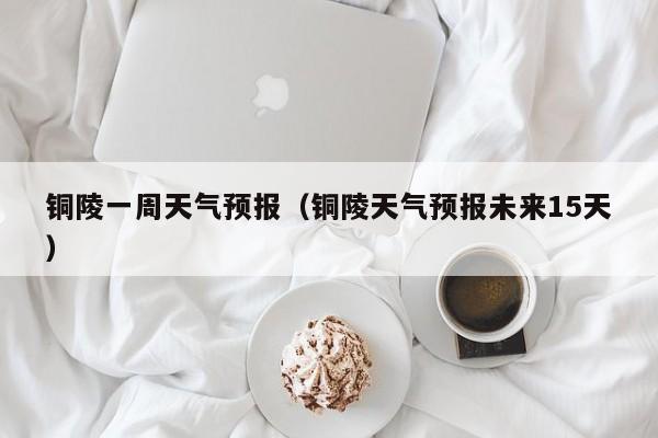 铜陵一周天气预报（铜陵天气预报未来15天）