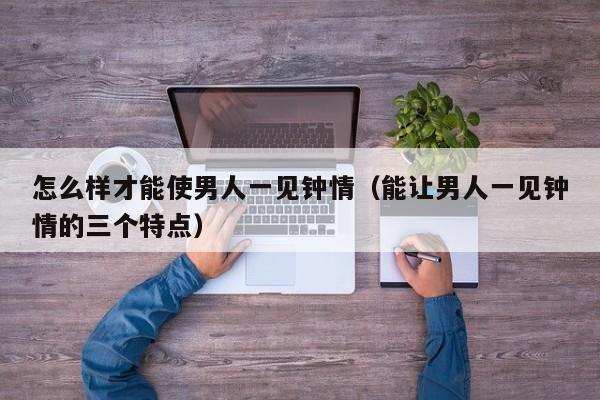 怎么样才能使男人一见钟情（能让男人一见钟情的三个特点）