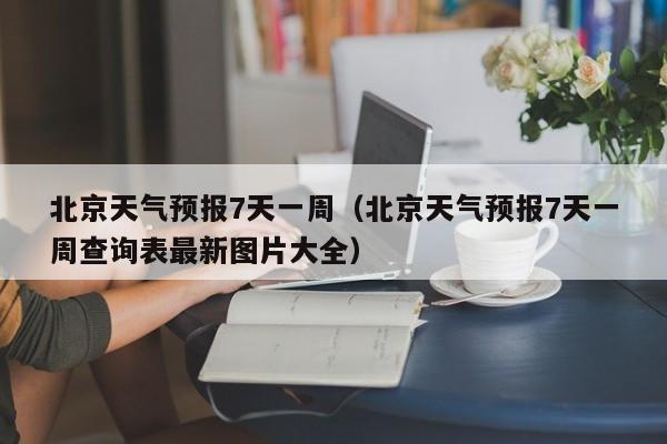 北京天气预报7天一周（北京天气预报7天一周查询表最新图片大全）