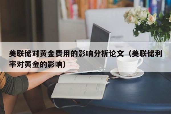 美联储对黄金费用的影响分析论文（美联储利率对黄金的影响）