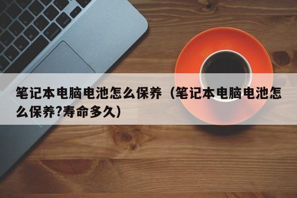 笔记本电脑电池怎么保养（笔记本电脑电池怎么保养?寿命多久）