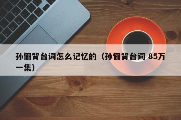 孙俪背台词怎么记忆的（孙俪背台词 85万一集）